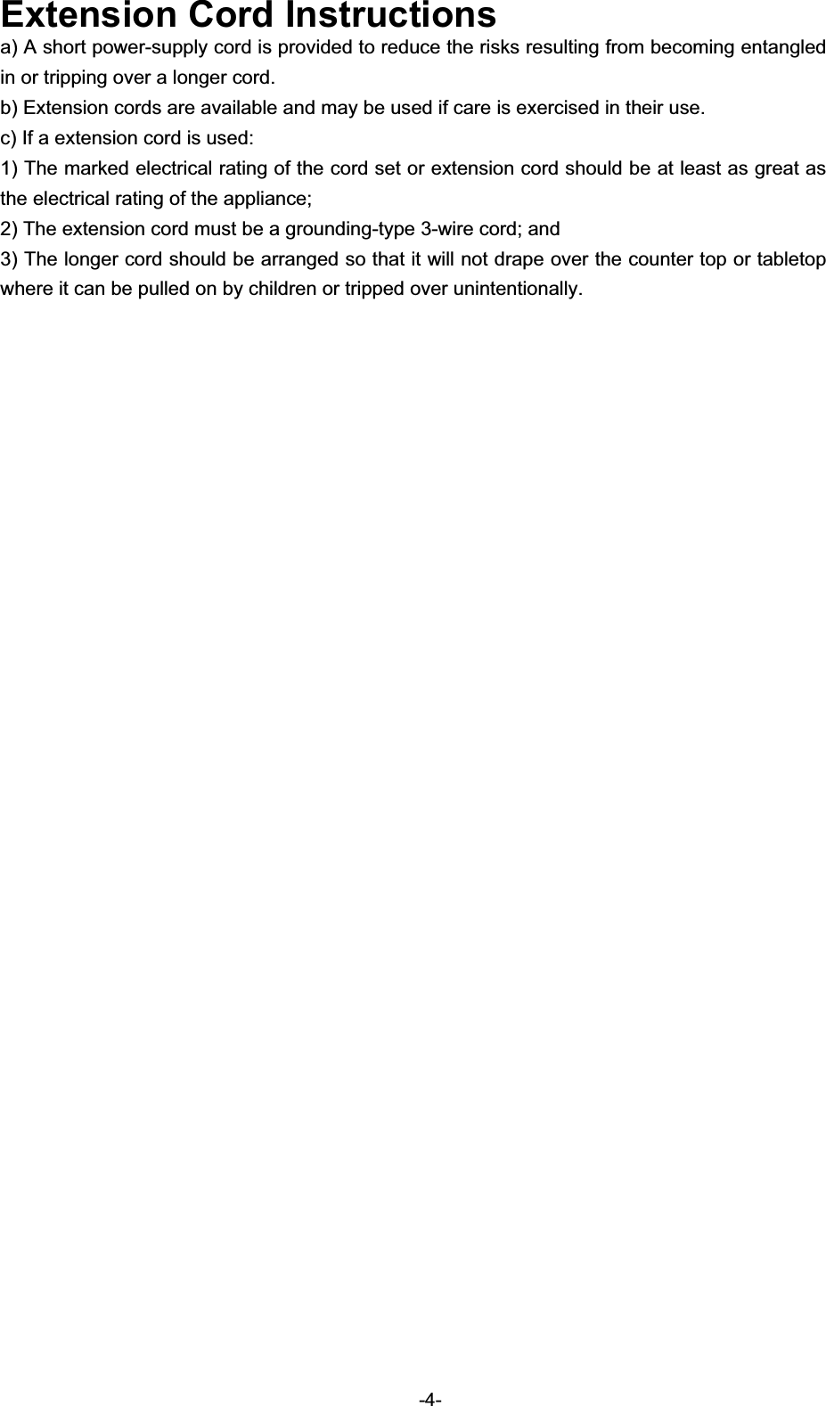 Extension Cord Instructionsa) A short power-supply cord is provided to reduce the risks resulting from becoming entangled in or tripping over a longer cord. b) Extension cords are available and may be used if care is exercised in their use. c) If a extension cord is used: 1) The marked electrical rating of the cord set or extension cord should be at least as great as the electrical rating of the appliance; 2) The extension cord must be a grounding-type 3-wire cord; and 3) The longer cord should be arranged so that it will not drape over the counter top or tabletop where it can be pulled on by children or tripped over unintentionally.   -4-