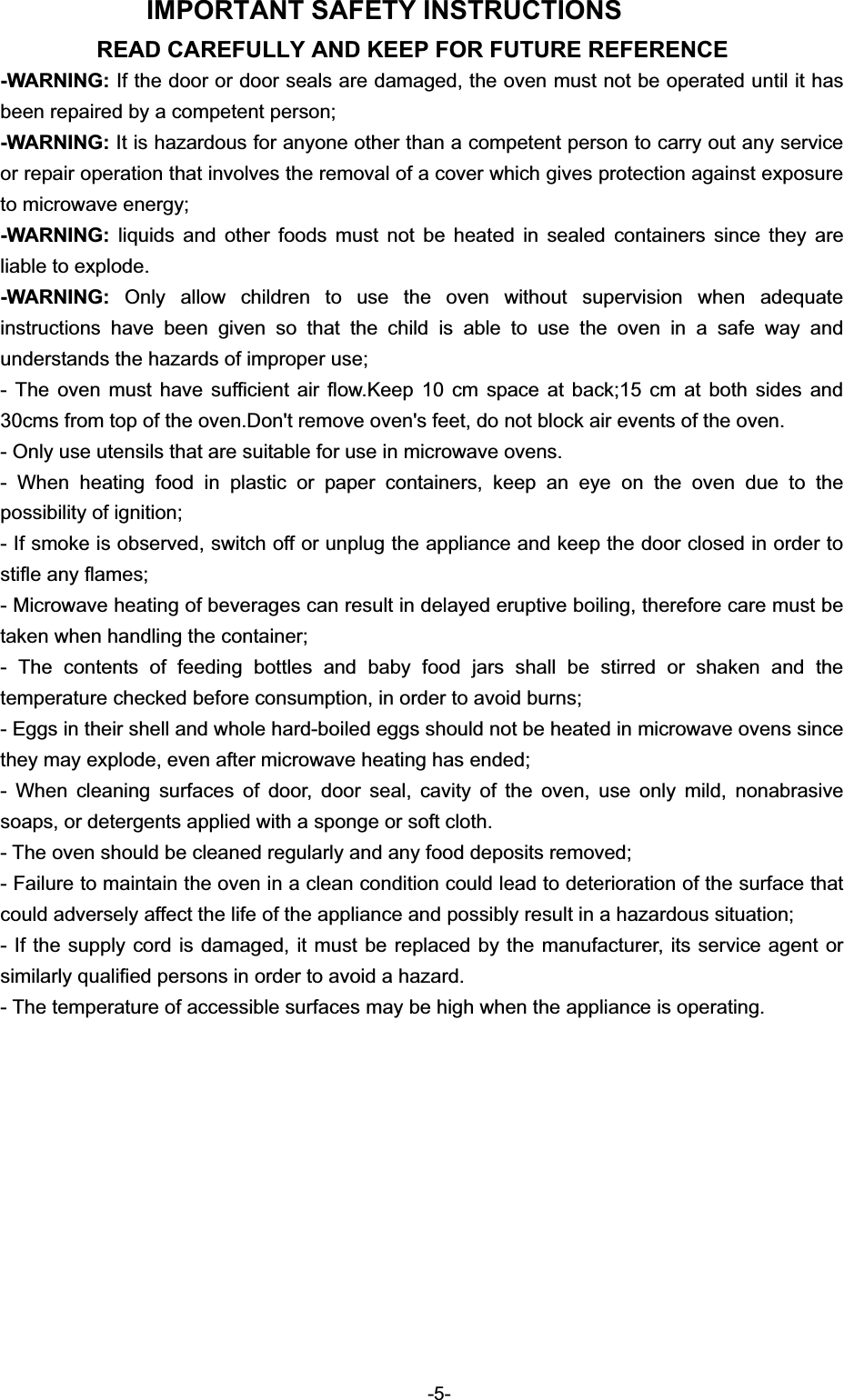 IMPORTANT SAFETY INSTRUCTIONS READ CAREFULLY AND KEEP FOR FUTURE REFERENCE -WARNING: If the door or door seals are damaged, the oven must not be operated until it has been repaired by a competent person; -WARNING: It is hazardous for anyone other than a competent person to carry out any service or repair operation that involves the removal of a cover which gives protection against exposure to microwave energy; -WARNING: liquids and other foods must not be heated in sealed containers since they are liable to explode. -WARNING:  Only allow children to use the oven without supervision when adequate instructions have been given so that the child is able to use the oven in a safe way and understands the hazards of improper use; - The oven must have sufficient air flow.Keep 10 cm space at back;15 cm at both sides and 30cms from top of the oven.Don&apos;t remove oven&apos;s feet, do not block air events of the oven. - Only use utensils that are suitable for use in microwave ovens. - When heating food in plastic or paper containers, keep an eye on the oven due to the possibility of ignition; - If smoke is observed, switch off or unplug the appliance and keep the door closed in order to stifle any flames; - Microwave heating of beverages can result in delayed eruptive boiling, therefore care must be taken when handling the container; - The contents of feeding bottles and baby food jars shall be stirred or shaken and the temperature checked before consumption, in order to avoid burns; - Eggs in their shell and whole hard-boiled eggs should not be heated in microwave ovens since they may explode, even after microwave heating has ended; - When cleaning surfaces of door, door seal, cavity of the oven, use only mild, nonabrasive soaps, or detergents applied with a sponge or soft cloth. - The oven should be cleaned regularly and any food deposits removed; - Failure to maintain the oven in a clean condition could lead to deterioration of the surface that could adversely affect the life of the appliance and possibly result in a hazardous situation; - If the supply cord is damaged, it must be replaced by the manufacturer, its service agent or similarly qualified persons in order to avoid a hazard. - The temperature of accessible surfaces may be high when the appliance is operating.-5-