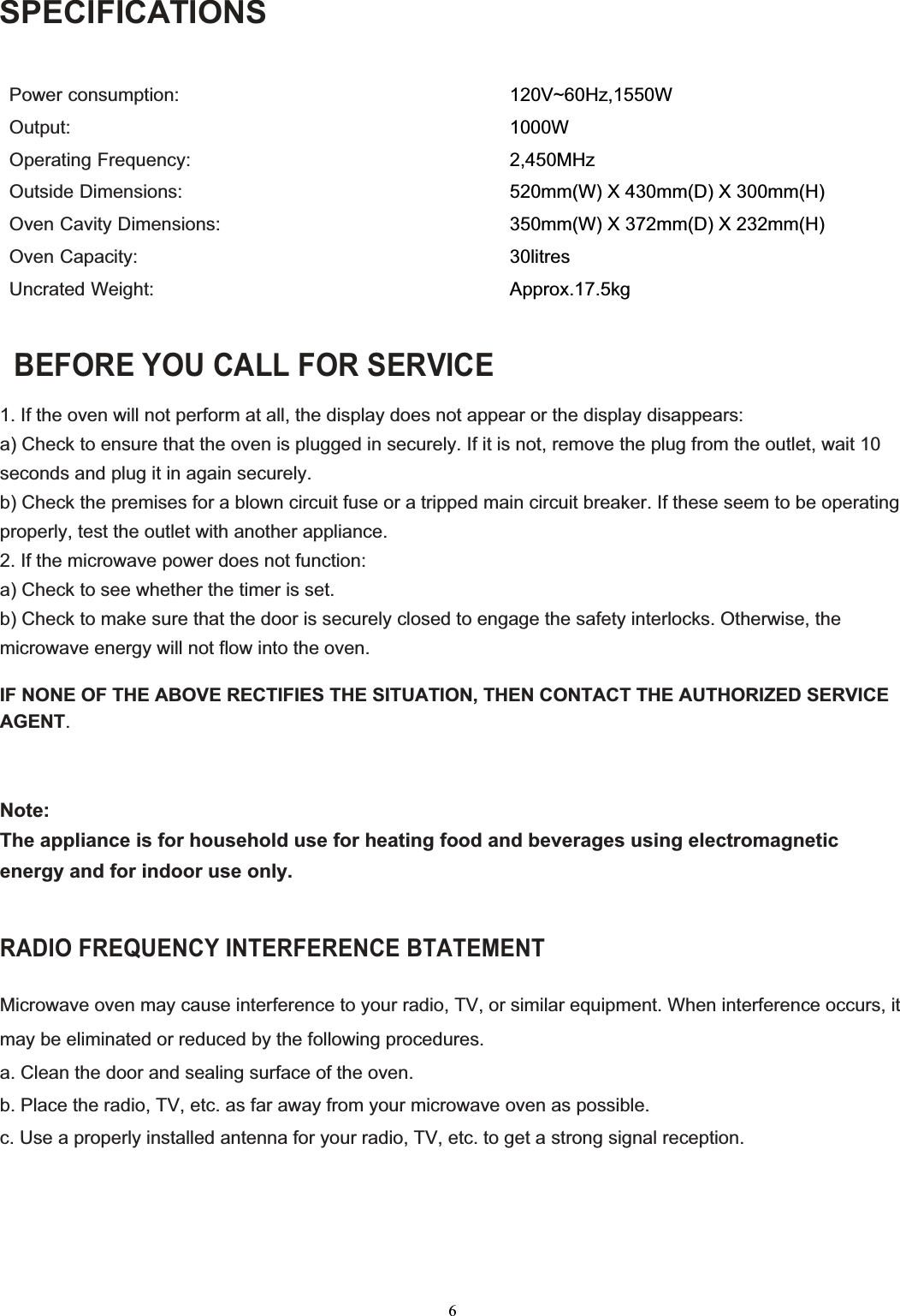 6SPECIFICATIONSPower consumption:                                            Output:Operating Frequency: Outside Dimensions:   Oven Cavity Dimensions: Oven Capacity:Uncrated Weight:120V~60Hz,1550W2,450MHzApprox.17.5kg BEFORE YOU CALL FOR SERVICE 1. If the oven will not perform at all, the display does not appear or the display disappears: a) Check to ensure that the oven is plugged in securely. If it is not, remove the plug from the outlet, wait 10 seconds and plug it in again securely. b) Check the premises for a blown circuit fuse or a tripped main circuit breaker. If these seem to be operating properly, test the outlet with another appliance. 2. If the microwave power does not function: a) Check to see whether the timer is set. b) Check to make sure that the door is securely closed to engage the safety interlocks. Otherwise, the microwave energy will not flow into the oven. IF NONE OF THE ABOVE RECTIFIES THE SITUATION, THEN CONTACT THE AUTHORIZED SERVICE AGENT.Note:The appliance is for household use for heating food and beverages using electromagnetic energy and for indoor use only. RADIO FREQUENCY INTERFERENCE BTATEMENTMicrowave oven may cause interference to your radio, TV, or similar equipment. When interference occurs, it may be eliminated or reduced by the following procedures. a. Clean the door and sealing surface of the oven. b. Place the radio, TV, etc. as far away from your microwave oven as possible. c. Use a properly installed antenna for your radio, TV, etc. to get a strong signal reception. 520mm(W) X 430mm(D) X 300mm(H) 350mm(W) X 372mm(D) X 232mm(H) 30litres1000W