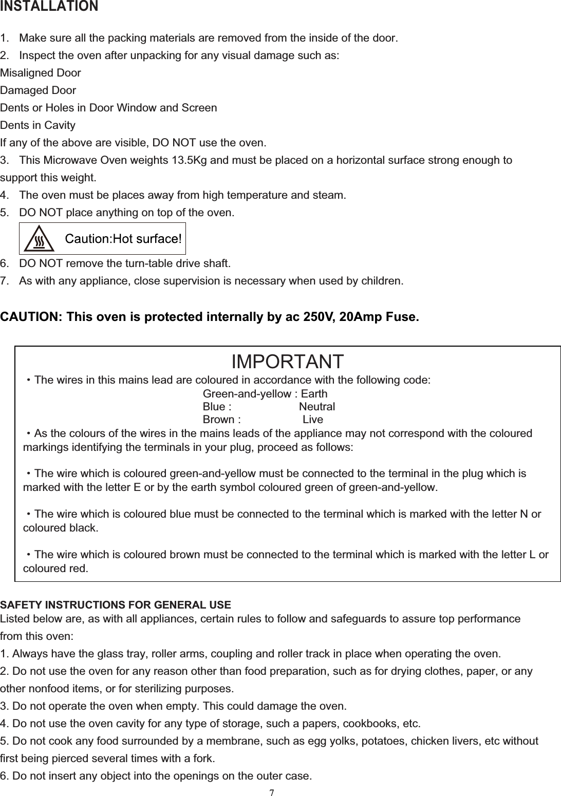 7INSTALLATION 1.  Make sure all the packing materials are removed from the inside of the door. 2.  Inspect the oven after unpacking for any visual damage such as: Misaligned Door Damaged Door Dents or Holes in Door Window and Screen Dents in Cavity If any of the above are visible, DO NOT use the oven. 3. This Microwave Oven weights 1 .5Kg and must be placed on a horizontal surface strong enough tosupport this weight. 4.  The oven must be places away from high temperature and steam. 5.  DO NOT place anything on top of the oven. 6.  DO NOT remove the turn-table drive shaft. 7.  As with any appliance, close supervision is necessary when used by children. CAUTION: This oven is protected internally by ac 250V, 20Amp Fuse. SAFETY INSTRUCTIONS FOR GENERAL USE Listed below are, as with all appliances, certain rules to follow and safeguards to assure top performance from this oven: 1. Always have the glass tray, roller arms, coupling and roller track in place when operating the oven. 2. Do not use the oven for any reason other than food preparation, such as for drying clothes, paper, or any other nonfood items, or for sterilizing purposes. 3. Do not operate the oven when empty. This could damage the oven. 4. Do not use the oven cavity for any type of storage, such a papers, cookbooks, etc. 5. Do not cook any food surrounded by a membrane, such as egg yolks, potatoes, chicken livers, etc without first being pierced several times with a fork. 6. Do not insert any object into the openings on the outer case. IMPORTANTgThe wires in this mains lead are coloured in accordance with the following code: Green-and-yellow : Earth Blue :            Neutral Brown :           Live gAs the colours of the wires in the mains leads of the appliance may not correspond with the coloured markings identifying the terminals in your plug, proceed as follows: gThe wire which is coloured green-and-yellow must be connected to the terminal in the plug which is marked with the letter E or by the earth symbol coloured green of green-and-yellow. gThe wire which is coloured blue must be connected to the terminal which is marked with the letter N or coloured black. gThe wire which is coloured brown must be connected to the terminal which is marked with the letter L or coloured red.3