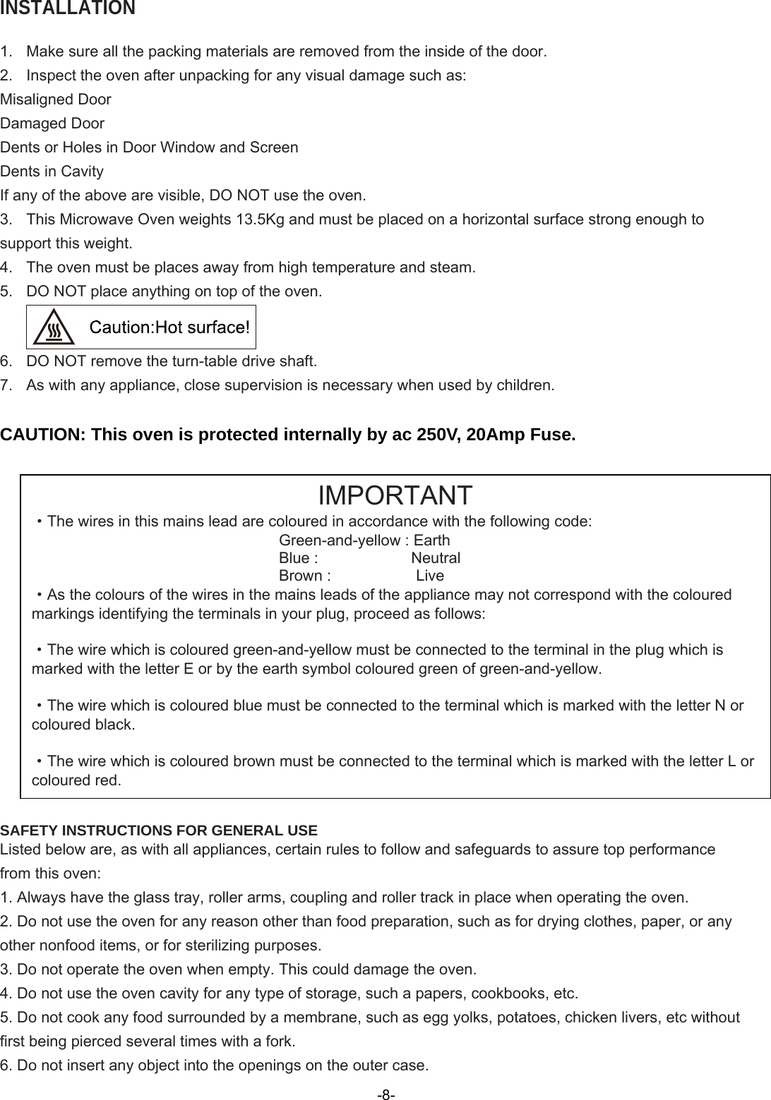  INSTALLATION  1.  Make sure all the packing materials are removed from the inside of the door. 2.  Inspect the oven after unpacking for any visual damage such as: Misaligned Door Damaged Door Dents or Holes in Door Window and Screen Dents in Cavity If any of the above are visible, DO NOT use the oven. 3.  This Microwave Oven weights 1 .5Kg and must be placed on a horizontal surface strong enough to support this weight. 4.  The oven must be places away from high temperature and steam. 5.  DO NOT place anything on top of the oven.  6.  DO NOT remove the turn-table drive shaft. 7.  As with any appliance, close supervision is necessary when used by children.  CAUTION: This oven is protected internally by ac 250V, 20Amp Fuse.                      SAFETY INSTRUCTIONS FOR GENERAL USE Listed below are, as with all appliances, certain rules to follow and safeguards to assure top performance from this oven: 1. Always have the glass tray, roller arms, coupling and roller track in place when operating the oven. 2. Do not use the oven for any reason other than food preparation, such as for drying clothes, paper, or any other nonfood items, or for sterilizing purposes. 3. Do not operate the oven when empty. This could damage the oven. 4. Do not use the oven cavity for any type of storage, such a papers, cookbooks, etc. 5. Do not cook any food surrounded by a membrane, such as egg yolks, potatoes, chicken livers, etc without first being pierced several times with a fork. 6. Do not insert any object into the openings on the outer case. IMPORTANT ·The wires in this mains lead are coloured in accordance with the following code: Green-and-yellow : Earth Blue :            Neutral Brown :           Live ·As the colours of the wires in the mains leads of the appliance may not correspond with the coloured markings identifying the terminals in your plug, proceed as follows:  ·The wire which is coloured green-and-yellow must be connected to the terminal in the plug which is marked with the letter E or by the earth symbol coloured green of green-and-yellow.  ·The wire which is coloured blue must be connected to the terminal which is marked with the letter N or coloured black.  ·The wire which is coloured brown must be connected to the terminal which is marked with the letter L or coloured red. 3-8-