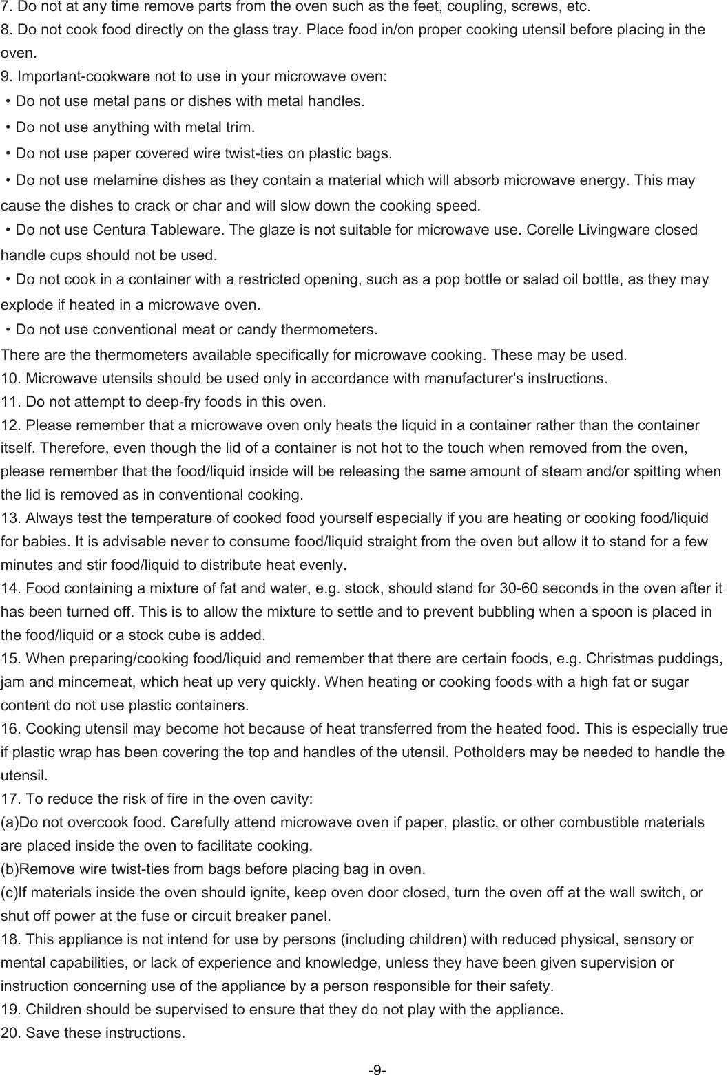  7. Do not at any time remove parts from the oven such as the feet, coupling, screws, etc. 8. Do not cook food directly on the glass tray. Place food in/on proper cooking utensil before placing in the oven. 9. Important-cookware not to use in your microwave oven: ·Do not use metal pans or dishes with metal handles. ·Do not use anything with metal trim. ·Do not use paper covered wire twist-ties on plastic bags. ·Do not use melamine dishes as they contain a material which will absorb microwave energy. This may cause the dishes to crack or char and will slow down the cooking speed. ·Do not use Centura Tableware. The glaze is not suitable for microwave use. Corelle Livingware closed handle cups should not be used. ·Do not cook in a container with a restricted opening, such as a pop bottle or salad oil bottle, as they may explode if heated in a microwave oven. ·Do not use conventional meat or candy thermometers.   There are the thermometers available specifically for microwave cooking. These may be used. 10. Microwave utensils should be used only in accordance with manufacturer&apos;s instructions. 11. Do not attempt to deep-fry foods in this oven. 12. Please remember that a microwave oven only heats the liquid in a container rather than the container itself. Therefore, even though the lid of a container is not hot to the touch when removed from the oven, please remember that the food/liquid inside will be releasing the same amount of steam and/or spitting when the lid is removed as in conventional cooking. 13. Always test the temperature of cooked food yourself especially if you are heating or cooking food/liquid for babies. It is advisable never to consume food/liquid straight from the oven but allow it to stand for a few minutes and stir food/liquid to distribute heat evenly. 14. Food containing a mixture of fat and water, e.g. stock, should stand for 30-60 seconds in the oven after it has been turned off. This is to allow the mixture to settle and to prevent bubbling when a spoon is placed in the food/liquid or a stock cube is added. 15. When preparing/cooking food/liquid and remember that there are certain foods, e.g. Christmas puddings, jam and mincemeat, which heat up very quickly. When heating or cooking foods with a high fat or sugar content do not use plastic containers. 16. Cooking utensil may become hot because of heat transferred from the heated food. This is especially true if plastic wrap has been covering the top and handles of the utensil. Potholders may be needed to handle the utensil. 17. To reduce the risk of fire in the oven cavity: (a)Do not overcook food. Carefully attend microwave oven if paper, plastic, or other combustible materials are placed inside the oven to facilitate cooking. (b)Remove wire twist-ties from bags before placing bag in oven. (c)If materials inside the oven should ignite, keep oven door closed, turn the oven off at the wall switch, or shut off power at the fuse or circuit breaker panel. 18. This appliance is not intend for use by persons (including children) with reduced physical, sensory or mental capabilities, or lack of experience and knowledge, unless they have been given supervision or instruction concerning use of the appliance by a person responsible for their safety. 19. Children should be supervised to ensure that they do not play with the appliance. 20. Save these instructions.-9-