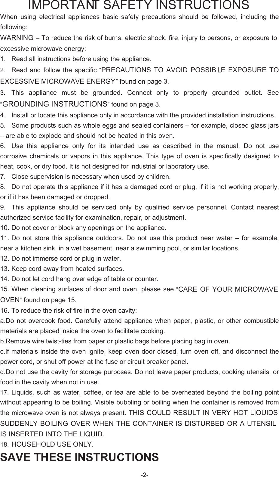   IMPORTANT SAFETY INSTRUCTIONS When  using  electrical  appliances  basic  safety  precautions  should  be  followed,  including  the following: WARNING – To reduce the risk of burns, electric shock, fire, injury to persons, or exposure to excessive microwave energy: 1.  Read all instructions before using the appliance. 2.  Read  and  follow  the  specific  “PRECAUTIONS  TO  AVOID  POSSIB LE  EXPOSURE  TO EXCESSIVE MICROWAVE ENERGY” found on page 3.   3.  This  appliance  must  be  grounded.  Connect  only  to  properly  grounded  outlet.  See “GROUNDING INSTRUCTIONS” found on page 3. 4.  Install or locate this appliance only in accordance with the provided installation instructions. 5.  Some products such as whole eggs and sealed containers – for example, closed glass jars – are able to explode and should not be heated in this oven.   6.  Use  this  appliance  only  for  its  intended  use  as  described  in  the  manual.  Do  not  use corrosive  chemicals  or  vapors  in  this  appliance.  This  type  of  oven  is  specifically  designed  to heat, cook, or dry food. It is not designed for industrial or laboratory use.   7.  Close supervision is necessary when used by children.   8.  Do not operate this appliance if it has a damaged cord or plug, if it is not working properly, or if it has been damaged or dropped.   9.  This  appliance  should  be  serviced  only  by  qualified  service  personnel.  Contact  nearest authorized service facility for examination, repair, or adjustment.   10. Do not cover or block any openings on the appliance.   11. Do  not  store  this  appliance  outdoors.  Do  not  use  this  product  near  water  –  for  example, near a kitchen sink, in a wet basement, near a swimming pool, or similar locations.   12. Do not immerse cord or plug in water.   13. Keep cord away from heated surfaces.   14. Do not let cord hang over edge of table or counter.   15. When cleaning  surfaces of door and oven,  please see “CARE OF YOUR  MICROWAVE OVEN” found on page 15.   16. To reduce the risk of fire in the oven cavity: a.Do  not  overcook food.  Carefully attend  appliance  when paper,  plastic,  or  other combustible materials are placed inside the oven to facilitate cooking.   b.Remove wire twist-ties from paper or plastic bags before placing bag in oven.   c.If materials inside the oven ignite, keep oven door closed, turn oven off, and disconnect the power cord, or shut off power at the fuse or circuit breaker panel.   d.Do not use the cavity for storage purposes. Do not leave paper products, cooking utensils, or food in the cavity when not in use. 17.  Liquids,  such  as  water,  coffee,  or tea  are  able to  be overheated  beyond  the  boiling  point without appearing to be boiling. Visible bubbling or boiling when the container is removed from the microwave oven is not always present. THIS COULD RESULT IN VERY HOT LIQUIDS SUDDENLY BOILING OVER WHEN THE CONTAINER IS DISTURBED OR A UTENSIL IS INSERTED INTO THE LIQUID.   18.  HOUSEHOLD USE ONLY.-2-SAVE THESE INSTRUCTIONS 