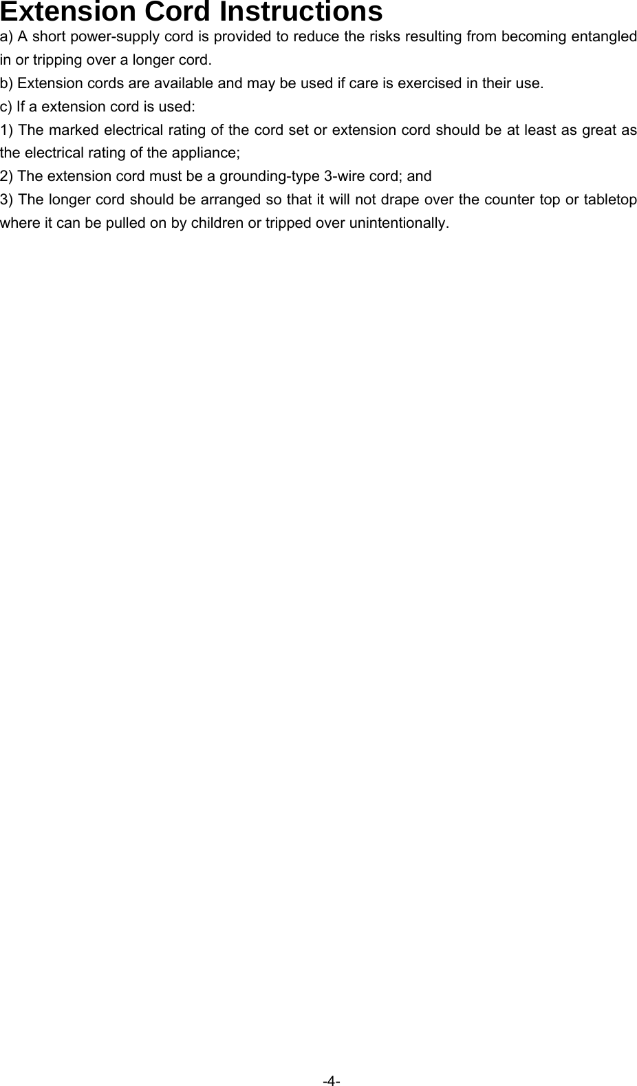   Extension Cord Instructions a) A short power-supply cord is provided to reduce the risks resulting from becoming entangled in or tripping over a longer cord. b) Extension cords are available and may be used if care is exercised in their use. c) If a extension cord is used: 1) The marked electrical rating of the cord set or extension cord should be at least as great as the electrical rating of the appliance; 2) The extension cord must be a grounding-type 3-wire cord; and 3) The longer cord should be arranged so that it will not drape over the counter top or tabletop where it can be pulled on by children or tripped over unintentionally.   -4-