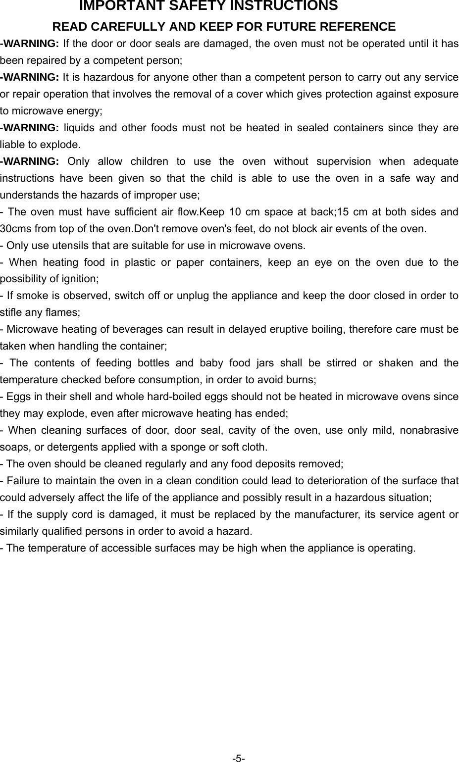  IMPORTANT SAFETY INSTRUCTIONS READ CAREFULLY AND KEEP FOR FUTURE REFERENCE -WARNING: If the door or door seals are damaged, the oven must not be operated until it has been repaired by a competent person; -WARNING: It is hazardous for anyone other than a competent person to carry out any service or repair operation that involves the removal of a cover which gives protection against exposure to microwave energy; -WARNING: liquids and other foods must not be heated in sealed containers since they are liable to explode. -WARNING:  Only allow children to use the oven without supervision when adequate instructions have been given so that the child is able to use the oven in a safe way and understands the hazards of improper use; - The oven must have sufficient air flow.Keep 10 cm space at back;15 cm at both sides and 30cms from top of the oven.Don&apos;t remove oven&apos;s feet, do not block air events of the oven. - Only use utensils that are suitable for use in microwave ovens. - When heating food in plastic or paper containers, keep an eye on the oven due to the possibility of ignition; - If smoke is observed, switch off or unplug the appliance and keep the door closed in order to stifle any flames; - Microwave heating of beverages can result in delayed eruptive boiling, therefore care must be taken when handling the container; - The contents of feeding bottles and baby food jars shall be stirred or shaken and the temperature checked before consumption, in order to avoid burns; - Eggs in their shell and whole hard-boiled eggs should not be heated in microwave ovens since they may explode, even after microwave heating has ended; - When cleaning surfaces of door, door seal, cavity of the oven, use only mild, nonabrasive soaps, or detergents applied with a sponge or soft cloth. - The oven should be cleaned regularly and any food deposits removed; - Failure to maintain the oven in a clean condition could lead to deterioration of the surface that could adversely affect the life of the appliance and possibly result in a hazardous situation; - If the supply cord is damaged, it must be replaced by the manufacturer, its service agent or similarly qualified persons in order to avoid a hazard. - The temperature of accessible surfaces may be high when the appliance is operating. -5-