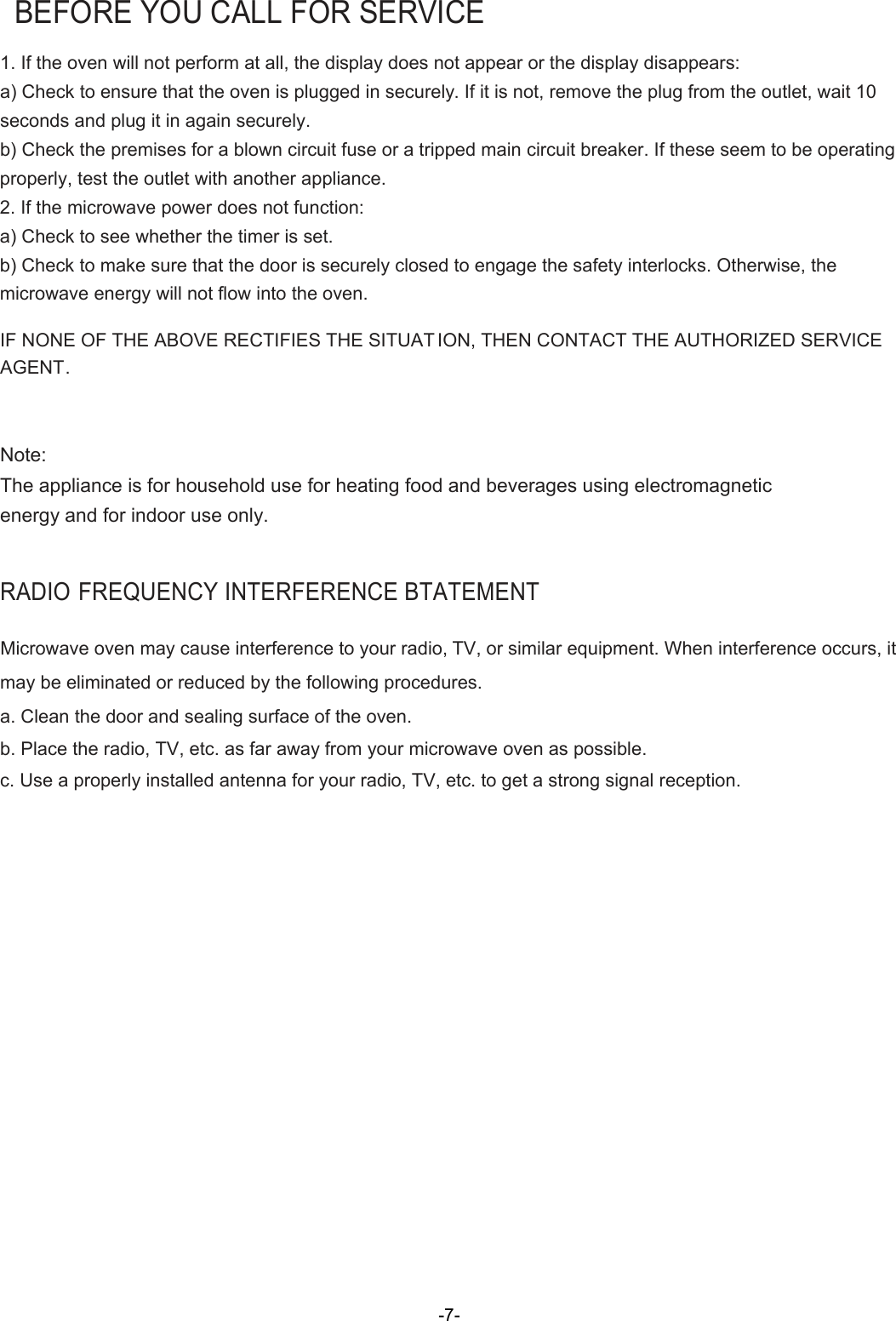    BEFORE YOU CALL FOR SERVICE 1. If the oven will not perform at all, the display does not appear or the display disappears: a) Check to ensure that the oven is plugged in securely. If it is not, remove the plug from the outlet, wait 10 seconds and plug it in again securely. b) Check the premises for a blown circuit fuse or a tripped main circuit breaker. If these seem to be operating properly, test the outlet with another appliance. 2. If the microwave power does not function: a) Check to see whether the timer is set. b) Check to make sure that the door is securely closed to engage the safety interlocks. Otherwise, the microwave energy will not flow into the oven.  IF NONE OF THE ABOVE RECTIFIES THE SITUAT ION, THEN CONTACT THE AUTHORIZED SERVICE AGENT.   Note: The appliance is for household use for heating food and beverages using electromagnetic energy and for indoor use only.  RADIO FREQUENCY INTERFERENCE BTATEMENT  Microwave oven may cause interference to your radio, TV, or similar equipment. When interference occurs, it may be eliminated or reduced by the following procedures. a. Clean the door and sealing surface of the oven.  b. Place the radio, TV, etc. as far away from your microwave oven as possible.  c. Use a properly installed antenna for your radio, TV, etc. to get a strong signal reception.      -7-