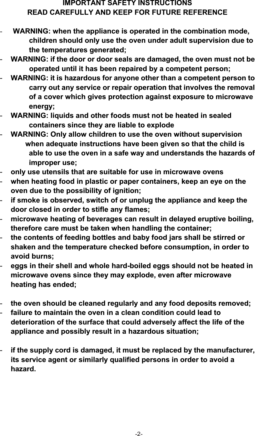 IMPORTANT SAFETY INSTRUCTIONS READ CAREFULLY AND KEEP FOR FUTURE REFERENCE -WARNING: when the appliance is operated in the combination mode,   children should only use the oven under adult supervision due to the temperatures generated; -WARNING: if the door or door seals are damaged, the oven must not be                       operated until it has been repaired by a competent person; -WARNING: it is hazardous for anyone other than a competent person to         carry out any service or repair operation that involves the removal of a cover which gives protection against exposure to microwave energy;-WARNING: liquids and other foods must not be heated in sealed   containers since they are liable to explode-WARNING: Only allow children to use the oven without supervision  when adequate instructions have been given so that the child is able to use the oven in a safe way and understands the hazards of improper use;-only use utensils that are suitable for use in microwave ovens-when heating food in plastic or paper containers, keep an eye on the oven due to the possibility of ignition;-if smoke is observed, switch of or unplug the appliance and keep the door closed in order to stifle any flames;-microwave heating of beverages can result in delayed eruptive boiling, therefore care must be taken when handling the container;-the contents of feeding bottles and baby food jars shall be stirred or shaken and the temperature checked before consumption, in order to avoid burns;-eggs in their shell and whole hard-boiled eggs should not be heated in microwave ovens since they may explode, even after microwave heating has ended;-the oven should be cleaned regularly and any food deposits removed;-failure to maintain the oven in a clean condition could lead to deterioration of the surface that could adversely affect the life of the appliance and possibly result in a hazardous situation;-if the supply cord is damaged, it must be replaced by the manufacturer, its service agent or similarly qualified persons in order to avoid a hazard.-2-