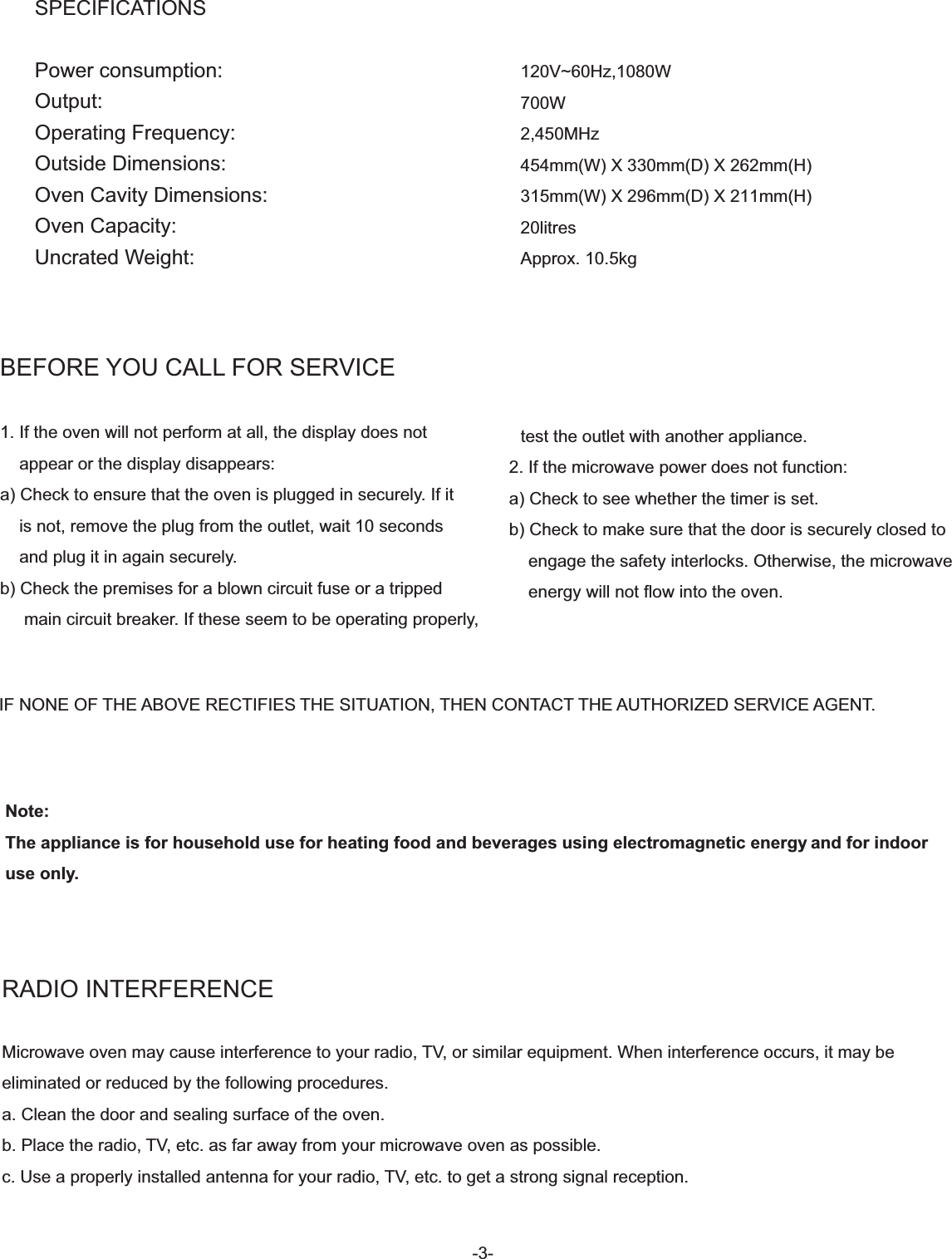 -3-BEFORE YOU CALL FOR SERVICE1. If the oven will not perform at all, the display does not    appear or the display disappears:a) Check to ensure that the oven is plugged in securely. If it    is not, remove the plug from the outlet, wait 10 seconds    and plug it in again securely.b) Check the premises for a blown circuit fuse or a tripped     main circuit breaker. If these seem to be operating properly,   test the outlet with another appliance.2. If the microwave power does not function:a) Check to see whether the timer is set.b) Check to make sure that the door is securely closed to    engage the safety interlocks. Otherwise, the microwave    energy will not flow into the oven.RADIO INTERFERENCEMicrowave oven may cause interference to your radio, TV, or similar equipment. When interference occurs, it may be eliminated or reduced by the following procedures.a. Clean the door and sealing surface of the oven.b. Place the radio, TV, etc. as far away from your microwave oven as possible.c. Use a properly installed antenna for your radio, TV, etc. to get a strong signal reception.IF NONE OF THE ABOVE RECTIFIES THE SITUATION, THEN CONTACT THE AUTHORIZED SERVICE AGENT.Note:The appliance is for household use for heating food and beverages using electromagnetic energy and for indoor use only.SPECIFICATIONSPower consumption: Output:Operating Frequency:Outside Dimensions:Oven Cavity Dimensions:Oven Capacity:Uncrated Weight:120V~60Hz,1080W700W2,450MHz454mm(W) X 330mm(D) X 262mm(H)315mm(W) X 296mm(D) X 211mm(H)20litresApprox. 10.5kg