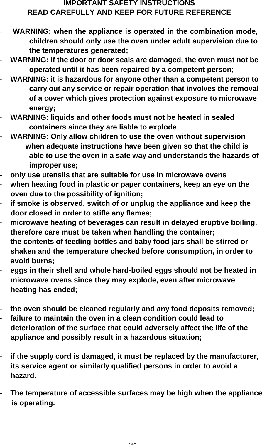  IMPORTANT SAFETY INSTRUCTIONS READ CAREFULLY AND KEEP FOR FUTURE REFERENCE   -  WARNING: when the appliance is operated in the combination mode, children should only use the oven under adult supervision due to the temperatures generated; - WARNING: if the door or door seals are damaged, the oven must not be operated until it has been repaired by a competent person; - WARNING: it is hazardous for anyone other than a competent person to carry out any service or repair operation that involves the removal of a cover which gives protection against exposure to microwave energy; - WARNING: liquids and other foods must not be heated in sealed containers since they are liable to explode - WARNING: Only allow children to use the oven without supervision when adequate instructions have been given so that the child is able to use the oven in a safe way and understands the hazards of improper use; - only use utensils that are suitable for use in microwave ovens - when heating food in plastic or paper containers, keep an eye on the oven due to the possibility of ignition; - if smoke is observed, switch of or unplug the appliance and keep the door closed in order to stifle any flames; - microwave heating of beverages can result in delayed eruptive boiling, therefore care must be taken when handling the container; - the contents of feeding bottles and baby food jars shall be stirred or shaken and the temperature checked before consumption, in order to avoid burns; - eggs in their shell and whole hard-boiled eggs should not be heated in microwave ovens since they may explode, even after microwave heating has ended;   - the oven should be cleaned regularly and any food deposits removed; - failure to maintain the oven in a clean condition could lead to deterioration of the surface that could adversely affect the life of the appliance and possibly result in a hazardous situation;   - if the supply cord is damaged, it must be replaced by the manufacturer, its service agent or similarly qualified persons in order to avoid a hazard.  - The temperature of accessible surfaces may be high when the appliance is operating.      -2- 