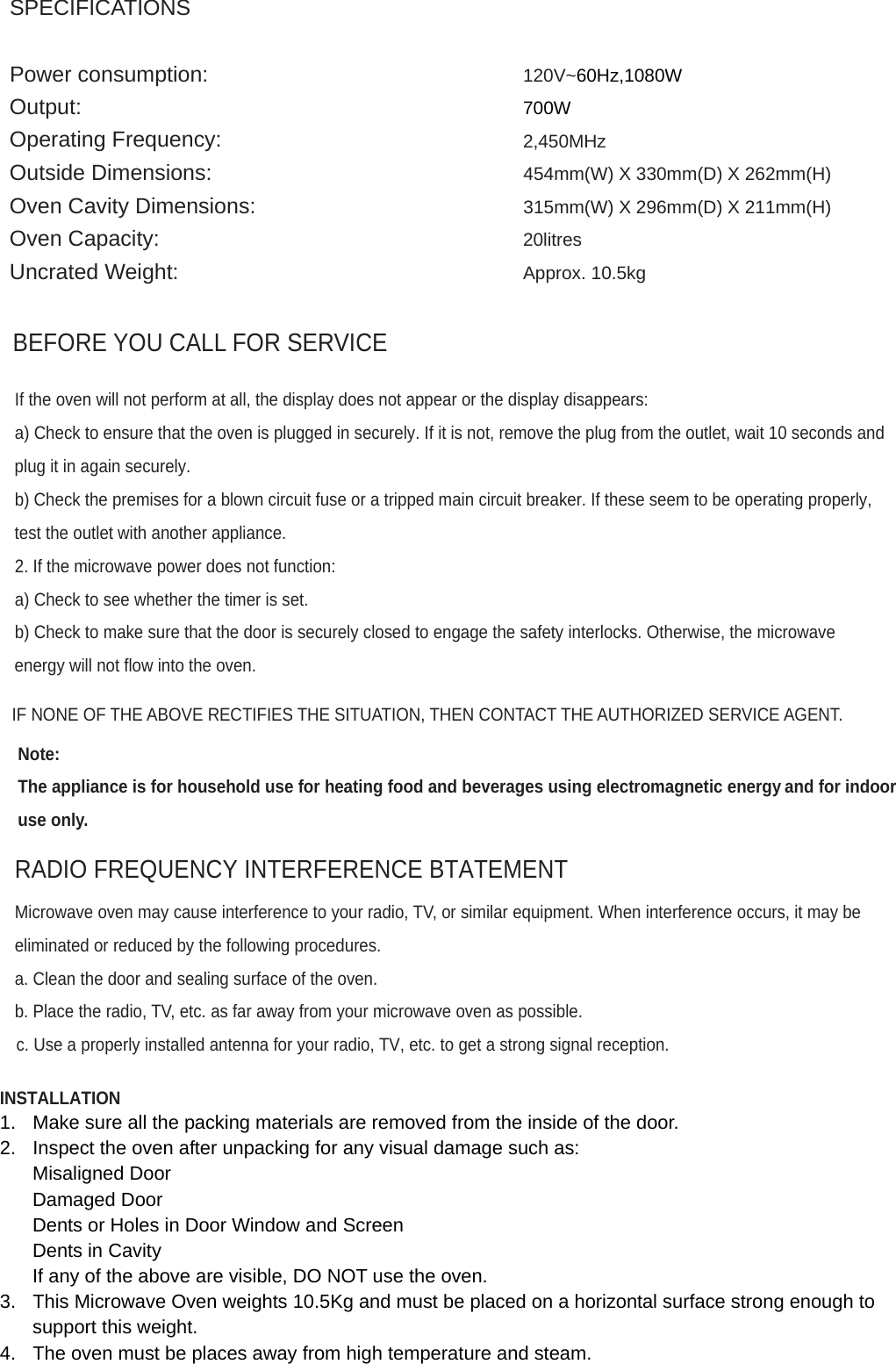SPECIFICATIONS   Power consumption: Output: Operating Frequency: Outside Dimensions: Oven Cavity Dimensions: Oven Capacity: Uncrated Weight: 120V~60Hz,1080W  700W  2,450MHz  454mm(W) X 330mm(D) X 262mm(H)  315mm(W) X 296mm(D) X 211mm(H)  20litres  Approx. 10.5kg    BEFORE YOU CALL FOR SERVICE  If the oven will not perform at all, the display does not appear or the display disappears: a) Check to ensure that the oven is plugged in securely. If it is not, remove the plug from the outlet, wait 10 seconds and plug it in again securely. b) Check the premises for a blown circuit fuse or a tripped main circuit breaker. If these seem to be operating properly, test the outlet with another appliance. 2. If the microwave power does not function: a) Check to see whether the timer is set. b) Check to make sure that the door is securely closed to engage the safety interlocks. Otherwise, the microwave energy will not flow into the oven.  IF NONE OF THE ABOVE RECTIFIES THE SITUATION, THEN CONTACT THE AUTHORIZED SERVICE AGENT.  Note:  The appliance is for household use for heating food and beverages using electromagnetic energy and for indoor use only.  RADIO FREQUENCY INTERFERENCE BTATEMENT  Microwave oven may cause interference to your radio, TV, or similar equipment. When interference occurs, it may be eliminated or reduced by the following procedures. a. Clean the door and sealing surface of the oven.  b. Place the radio, TV, etc. as far away from your microwave oven as possible.  c. Use a properly installed antenna for your radio, TV, etc. to get a strong signal reception.   INSTALLATION 1.  Make sure all the packing materials are removed from the inside of the door. 2.  Inspect the oven after unpacking for any visual damage such as: Misaligned Door Damaged Door Dents or Holes in Door Window and Screen Dents in Cavity If any of the above are visible, DO NOT use the oven. 3.  This Microwave Oven weights 10.5Kg and must be placed on a horizontal surface strong enough to support this weight. 4.  The oven must be places away from high temperature and steam. 