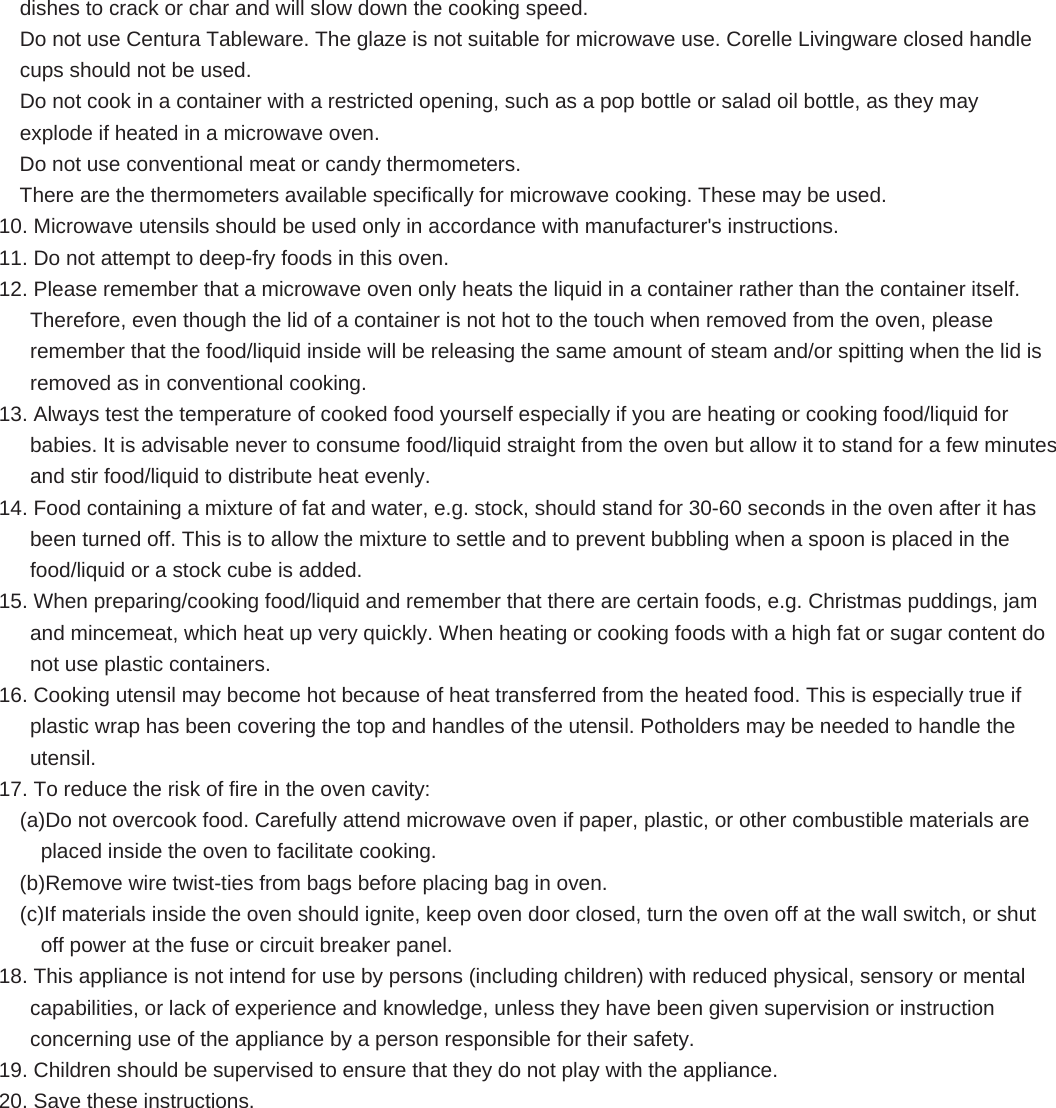 dishes to crack or char and will slow down the cooking speed. Do not use Centura Tableware. The glaze is not suitable for microwave use. Corelle Livingware closed handle cups should not be used. Do not cook in a container with a restricted opening, such as a pop bottle or salad oil bottle, as they may explode if heated in a microwave oven. Do not use conventional meat or candy thermometers.   There are the thermometers available specifically for microwave cooking. These may be used. 10. Microwave utensils should be used only in accordance with manufacturer&apos;s instructions. 11. Do not attempt to deep-fry foods in this oven. 12. Please remember that a microwave oven only heats the liquid in a container rather than the container itself. Therefore, even though the lid of a container is not hot to the touch when removed from the oven, please remember that the food/liquid inside will be releasing the same amount of steam and/or spitting when the lid is removed as in conventional cooking. 13. Always test the temperature of cooked food yourself especially if you are heating or cooking food/liquid for babies. It is advisable never to consume food/liquid straight from the oven but allow it to stand for a few minutes and stir food/liquid to distribute heat evenly. 14. Food containing a mixture of fat and water, e.g. stock, should stand for 30-60 seconds in the oven after it has been turned off. This is to allow the mixture to settle and to prevent bubbling when a spoon is placed in the food/liquid or a stock cube is added. 15. When preparing/cooking food/liquid and remember that there are certain foods, e.g. Christmas puddings, jam and mincemeat, which heat up very quickly. When heating or cooking foods with a high fat or sugar content do not use plastic containers. 16. Cooking utensil may become hot because of heat transferred from the heated food. This is especially true if plastic wrap has been covering the top and handles of the utensil. Potholders may be needed to handle the utensil. 17. To reduce the risk of fire in the oven cavity: (a)Do not overcook food. Carefully attend microwave oven if paper, plastic, or other combustible materials are placed inside the oven to facilitate cooking. (b)Remove wire twist-ties from bags before placing bag in oven. (c)If materials inside the oven should ignite, keep oven door closed, turn the oven off at the wall switch, or shut off power at the fuse or circuit breaker panel. 18. This appliance is not intend for use by persons (including children) with reduced physical, sensory or mental capabilities, or lack of experience and knowledge, unless they have been given supervision or instruction concerning use of the appliance by a person responsible for their safety. 19. Children should be supervised to ensure that they do not play with the appliance. 20. Save these instructions.