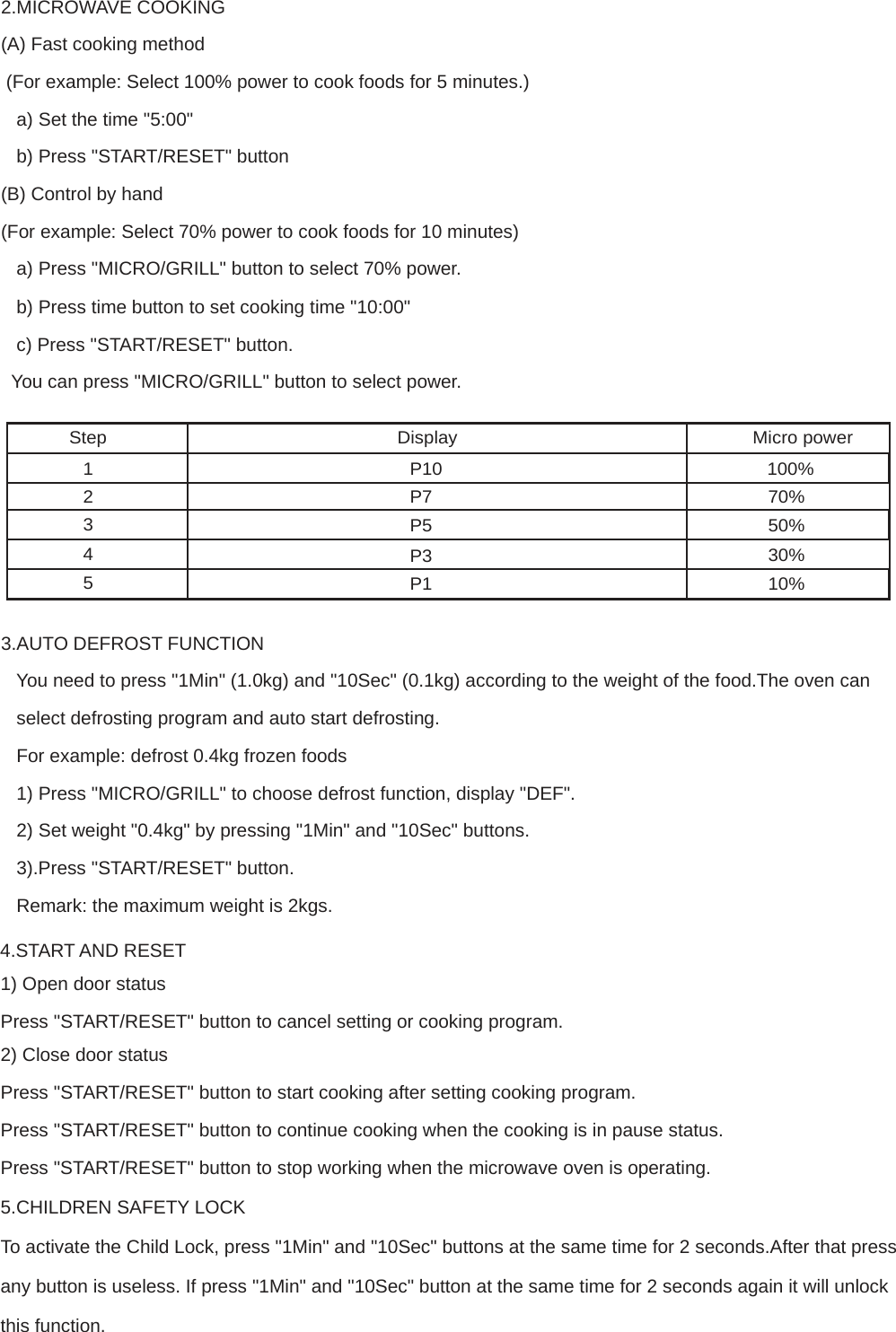 2.MICROWAVE COOKING  (A) Fast cooking method  (For example: Select 100% power to cook foods for 5 minutes.)  a) Set the time &quot;5:00&quot;  b) Press &quot;START/RESET&quot; button  (B) Control by hand  (For example: Select 70% power to cook foods for 10 minutes)  a) Press &quot;MICRO/GRILL&quot; button to select 70% power. b) Press time button to set cooking time &quot;10:00&quot; c) Press &quot;START/RESET&quot; button.  You can press &quot;MICRO/GRILL&quot; button to select power.   Step Display Micro power  1 P10 100% 2 P7 3 P5 4 P3 5 P1 70% 50% 30% 10%   3.AUTO DEFROST FUNCTION  You need to press &quot;1Min&quot; (1.0kg) and &quot;10Sec&quot; (0.1kg) according to the weight of the food.The oven can select defrosting program and auto start defrosting. For example: defrost 0.4kg frozen foods  1) Press &quot;MICRO/GRILL&quot; to choose defrost function, display &quot;DEF&quot;.  2) Set weight &quot;0.4kg&quot; by pressing &quot;1Min&quot; and &quot;10Sec&quot; buttons.  3).Press &quot;START/RESET&quot; button. Remark: the maximum weight is 2kgs. 4.START AND RESET  1) Open door status  Press &quot;START/RESET&quot; button to cancel setting or cooking program.  2) Close door status  Press &quot;START/RESET&quot; button to start cooking after setting cooking program.  Press &quot;START/RESET&quot; button to continue cooking when the cooking is in pause status. Press &quot;START/RESET&quot; button to stop working when the microwave oven is operating. 5.CHILDREN SAFETY LOCK  To activate the Child Lock, press &quot;1Min&quot; and &quot;10Sec&quot; buttons at the same time for 2 seconds.After that press any button is useless. If press &quot;1Min&quot; and &quot;10Sec&quot; button at the same time for 2 seconds again it will unlock this function.  