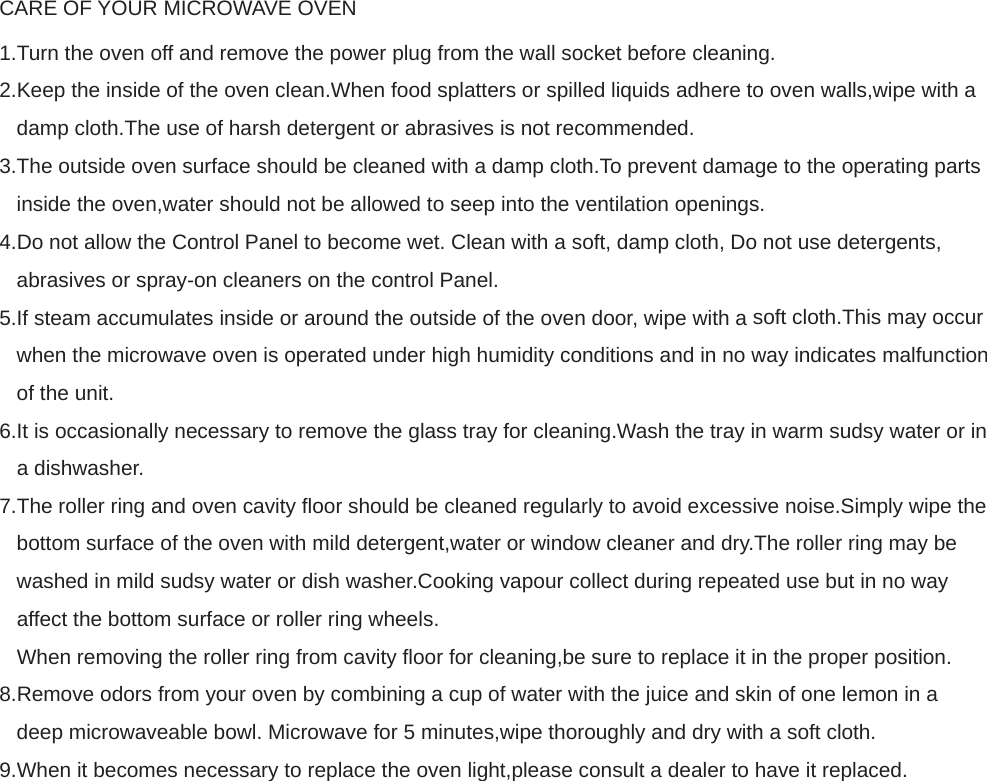 CARE OF YOUR MICROWAVE OVEN  1.Turn the oven off and remove the power plug from the wall socket before cleaning.  2.Keep the inside of the oven clean.When food splatters or spilled liquids adhere to oven walls,wipe with a damp cloth.The use of harsh detergent or abrasives is not recommended. 3.The outside oven surface should be cleaned with a damp cloth.To prevent damage to the operating parts inside the oven,water should not be allowed to seep into the ventilation openings. 4.Do not allow the Control Panel to become wet. Clean with a soft, damp cloth, Do not use detergents, abrasives or spray-on cleaners on the control Panel. 5.If steam accumulates inside or around the outside of the oven door, wipe with a soft cloth.This may occur when the microwave oven is operated under high humidity conditions and in no way indicates malfunction of the unit.  6.It is occasionally necessary to remove the glass tray for cleaning.Wash the tray in warm sudsy water or in  a dishwasher.  7.The roller ring and oven cavity floor should be cleaned regularly to avoid excessive noise.Simply wipe the bottom surface of the oven with mild detergent,water or window cleaner and dry.The roller ring may be washed in mild sudsy water or dish washer.Cooking vapour collect during repeated use but in no way affect the bottom surface or roller ring wheels.  When removing the roller ring from cavity floor for cleaning,be sure to replace it in the proper position.  8.Remove odors from your oven by combining a cup of water with the juice and skin of one lemon in a deep microwaveable bowl. Microwave for 5 minutes,wipe thoroughly and dry with a soft cloth. 9.When it becomes necessary to replace the oven light,please consult a dealer to have it replaced.    