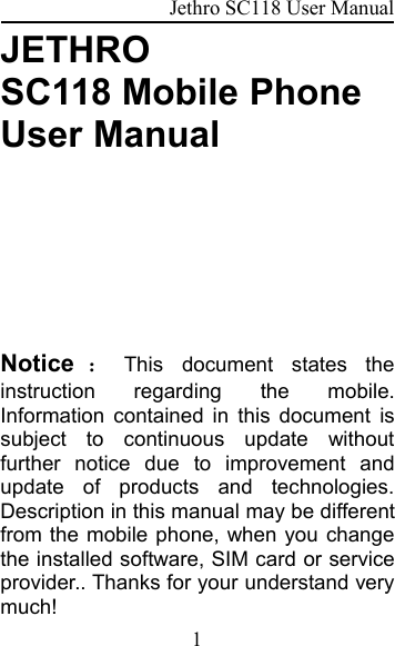 Jethro SC118 User Manual1JETHROSC118 Mobile PhoneUser ManualNotice ：This document states theinstruction regarding the mobile.Information contained in this document issubject to continuous update withoutfurther notice due to improvement andupdate of products and technologies.Description in this manual may be differentfrom the mobile phone, when you changethe installed software, SIM card or serviceprovider.. Thanks for your understand verymuch!