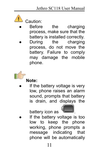 Jethro SC118 User Manual11Caution:Before the chargingprocess, make sure that thebattery is installed correctly.During the chargingprocess, do not move thebattery. Failure to complymay damage the mobilephone.Note:If the battery voltage is verylow, phone raises an alarmsound, prompts that batteryis drain, and displays thebattery icon as .If the battery voltage is toolow to keep the phoneworking, phone prompts amessage indicating thatphone will be automatically