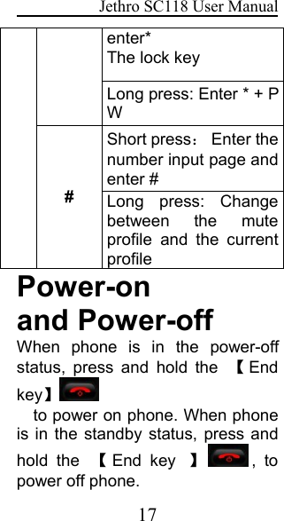 Jethro SC118 User Manual17enter*The lock keyLong press: Enter * + PW#Short press：Enter thenumber input page andenter #Long press: Changebetween the muteprofile and the currentprofilePower-onand Power-offWhen phone is in the power-offstatus, press and hold the 【Endkey】to power on phone. When phoneis in the standby status, press andhold the 【End key 】, topower off phone.