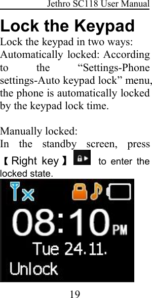 Jethro SC118 User Manual19Lock the KeypadLock the keypad in two ways:Automatically locked: Accordingto the “Settings-Phonesettings-Auto keypad lock” menu,the phone is automatically lockedby the keypad lock time.Manually locked:In the standby screen, press【Right key 】to enter thelocked state.