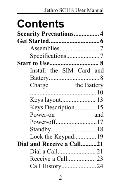 Jethro SC118 User Manual2ContentsSecurity Precautions................ 4Get Started................................6Assemblies......................... 7Specifications.....................7Start to Use............................... 8Install the SIM Card andBattery................................8Charge the Battery..........................................10Keys layout...................... 13Keys Description..............15Power-on andPower-off..........................17Standby............................ 18Lock the Keypad..............19Dial and Receive a Call..........21Dial a Call........................ 21Receive a Call.................. 23Call History......................24