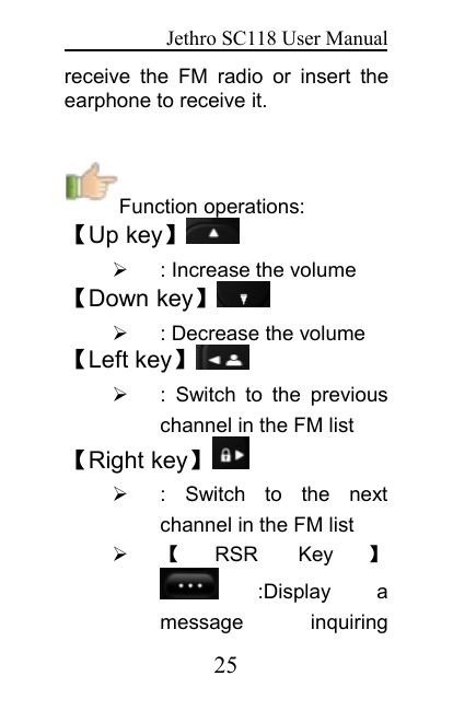 Jethro SC118 User Manual25receive the FM radio or insert theearphone to receive it.Function operations:【Up key】: Increase the volume【Down key】: Decrease the volume【Left key】: Switch to the previouschannel in the FM list【Right key】: Switch to the nextchannel in the FM list【RSR Key 】:Display amessage inquiring