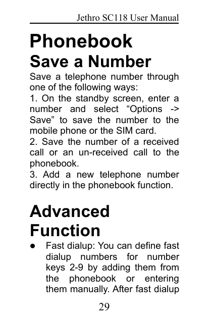 Jethro SC118 User Manual29PhonebookSave a NumberSave a telephone number throughone of the following ways:1. On the standby screen, enter anumber and select “Options -&gt;Save” to save the number to themobile phone or the SIM card.2. Save the number of a receivedcall or an un-received call to thephonebook.3. Add a new telephone numberdirectly in the phonebook function.AdvancedFunctionFast dialup: You can define fastdialup numbers for numberkeys 2-9 by adding them fromthe phonebook or enteringthem manually. After fast dialup