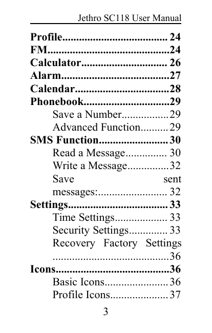 Jethro SC118 User Manual3Profile...................................... 24FM............................................24Calculator............................... 26Alarm.......................................27Calendar..................................28Phonebook...............................29Save a Number.................29Advanced Function.......... 29SMS Function......................... 30Read a Message............... 30Write a Message...............32Save sentmessages:......................... 32Settings.................................... 33Time Settings................... 33Security Settings.............. 33Recovery Factory Settings..........................................36Icons.........................................36Basic Icons....................... 36Profile Icons..................... 37