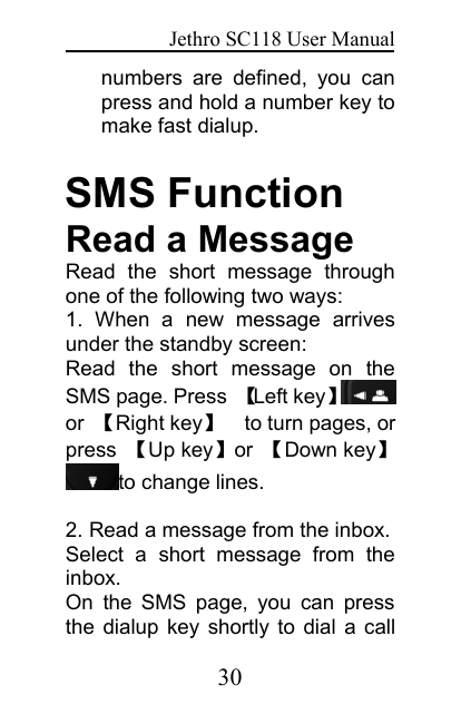 Jethro SC118 User Manual30numbers are defined, you canpress and hold a number key tomake fast dialup.SMS FunctionRead a MessageRead the short message throughone of the following two ways:1. When a new message arrivesunder the standby screen:Read the short message on theSMS page. Press 【Left key】or 【Right key】to turn pages, orpress 【Up key】or 【Down key】to change lines.2. Read a message from the inbox.Select a short message from theinbox.On the SMS page, you can pressthe dialup key shortly to dial a call