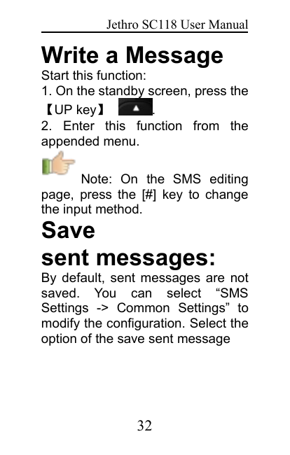 Jethro SC118 User Manual32Write a MessageStart this function:1. On the standby screen, press the【UP key】.2. Enter this function from theappended menu.Note: On the SMS editingpage, press the [#] key to changethe input method.Savesent messages:By default, sent messages are notsaved. You can select “SMSSettings -&gt; Common Settings” tomodify the configuration. Select theoption of the save sent message