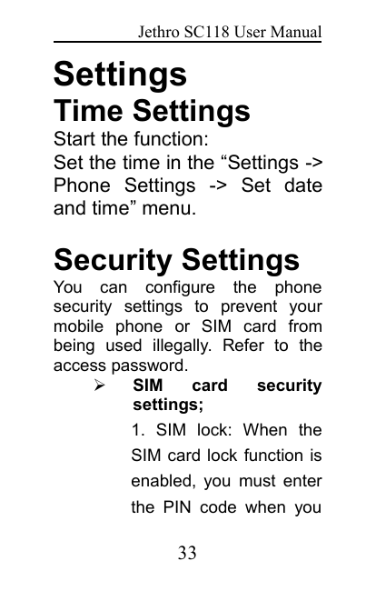 Jethro SC118 User Manual33SettingsTime SettingsStart the function:Set the time in the “Settings -&gt;Phone Settings -&gt; Set dateand time” menu.Security SettingsYou can configure the phonesecurity settings to prevent yourmobile phone or SIM card frombeing used illegally. Refer to theaccess password.SIM card securitysettings;1. SIM lock: When theSIM card lock function isenabled, you must enterthe PIN code when you