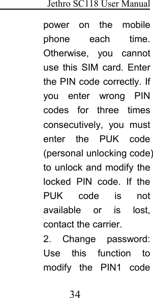 Jethro SC118 User Manual34power on the mobilephone each time.Otherwise, you cannotuse this SIM card. Enterthe PIN code correctly. Ifyou enter wrong PINcodes for three timesconsecutively, you mustenter the PUK code(personal unlocking code)to unlock and modify thelocked PIN code. If thePUK code is notavailable or is lost,contact the carrier.2. Change password:Use this function tomodify the PIN1 code