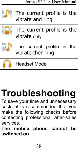 Jethro SC118 User Manual38The current profile is thevibrate and ringThe current profile is thevibrate onlyThe current profile is thevibrate then ringHeadset ModeTroubleshootingTo save your time and unnecessarycosts, it is recommended that youmake the following checks beforecontacting professional after-salesservices.The mobile phone cannot beswitched on