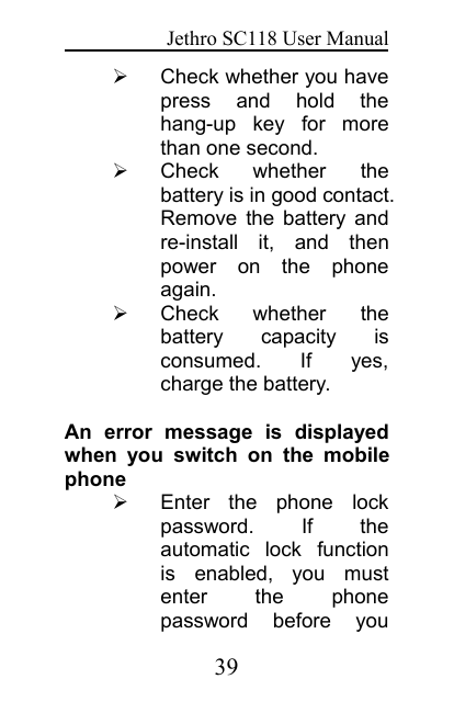 Jethro SC118 User Manual39Check whether you havepress and hold thehang-up key for morethan one second.Check whether thebattery is in good contact.Remove the battery andre-install it, and thenpower on the phoneagain.Check whether thebattery capacity isconsumed. If yes,charge the battery.An error message is displayedwhen you switch on the mobilephoneEnter the phone lockpassword. If theautomatic lock functionis enabled, you mustenter the phonepassword before you