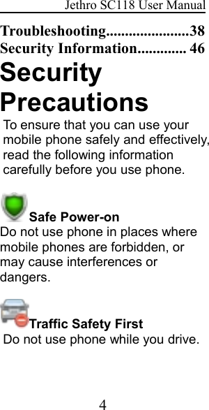 Jethro SC118 User Manual4Troubleshooting......................38Security Information............. 46SecurityPrecautionsTo ensure that you can use yourmobile phone safely and effectively,read the following informationcarefully before you use phone.Safe Power-onDo not use phone in places wheremobile phones are forbidden, ormay cause interferences ordangers.Traffic Safety FirstDo not use phone while you drive.