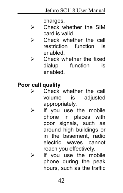 Jethro SC118 User Manual42charges.Check whether the SIMcard is valid.Check whether the callrestriction function isenabled.Check whether the fixeddialup function isenabled.Poor call qualityCheck whether the callvolume is adjustedappropriately.If you use the mobilephone in places withpoor signals, such asaround high buildings orin the basement, radioelectric waves cannotreach you effectively.If you use the mobilephone during the peakhours, such as the traffic