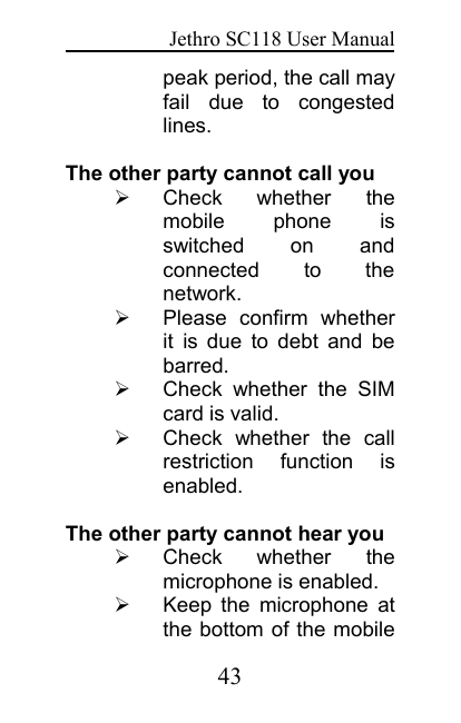 Jethro SC118 User Manual43peak period, the call mayfail due to congestedlines.The other party cannot call youCheck whether themobile phone isswitched on andconnected to thenetwork.Please confirm whetherit is due to debt and bebarred.Check whether the SIMcard is valid.Check whether the callrestriction function isenabled.The other party cannot hear youCheck whether themicrophone is enabled.Keep the microphone atthe bottom of the mobile