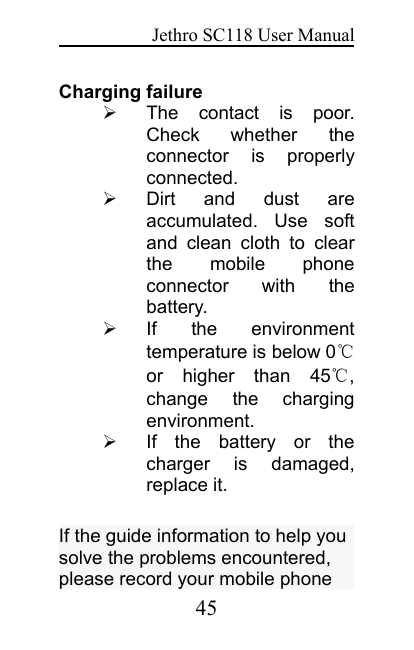 Jethro SC118 User Manual45Charging failureThe contact is poor.Check whether theconnector is properlyconnected.Dirt and dust areaccumulated. Use softand clean cloth to clearthe mobile phoneconnector with thebattery.If the environmenttemperature is below 0℃or higher than 45℃,change the chargingenvironment.If the battery or thecharger is damaged,replace it.If the guide information to help yousolve the problems encountered,please record your mobile phone