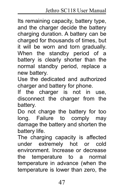 Jethro SC118 User Manual47Its remaining capacity, battery type,and the charger decide the batterycharging duration. A battery can becharged for thousands of times, butit will be worn and torn gradually.When the standby period of abattery is clearly shorter than thenormal standby period, replace anew battery.Use the dedicated and authorizedcharger and battery for phone.If the charger is not in use,disconnect the charger from thebattery.Do not charge the battery for toolong. Failure to comply maydamage the battery and shorten thebattery life.The charging capacity is affectedunder extremely hot or coldenvironment. Increase or decreasethe temperature to a normaltemperature in advance (when thetemperature is lower than zero, the