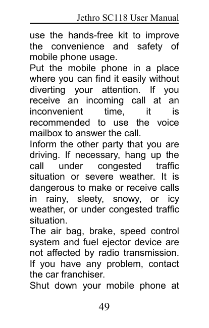 Jethro SC118 User Manual49use the hands-free kit to improvethe convenience and safety ofmobile phone usage.Put the mobile phone in a placewhere you can find it easily withoutdiverting your attention. If youreceive an incoming call at aninconvenient time, it isrecommended to use the voicemailbox to answer the call.Inform the other party that you aredriving. If necessary, hang up thecall under congested trafficsituation or severe weather. It isdangerous to make or receive callsin rainy, sleety, snowy, or icyweather, or under congested trafficsituation.The air bag, brake, speed controlsystem and fuel ejector device arenot affected by radio transmission.If you have any problem, contactthe car franchiser.Shut down your mobile phone at