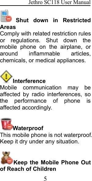 Jethro SC118 User Manual5Shut down in RestrictedAreasComply with related restriction rulesor regulations. Shut down themobile phone on the airplane, oraround inflammable articles,chemicals, or medical appliances.InterferenceMobile communication may beaffected by radio interferences, sothe performance of phone isaffected accordingly.WaterproofThis mobile phone is not waterproof.Keep it dry under any situation.Keep the Mobile Phone Outof Reach of Children