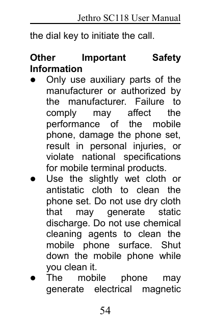 Jethro SC118 User Manual54the dial key to initiate the call.Other Important SafetyInformationOnly use auxiliary parts of themanufacturer or authorized bythe manufacturer. Failure tocomply may affect theperformance of the mobilephone, damage the phone set,result in personal injuries, orviolate national specificationsfor mobile terminal products.Use the slightly wet cloth orantistatic cloth to clean thephone set. Do not use dry cloththat may generate staticdischarge. Do not use chemicalcleaning agents to clean themobile phone surface. Shutdown the mobile phone whileyou clean it.The mobile phone maygenerate electrical magnetic