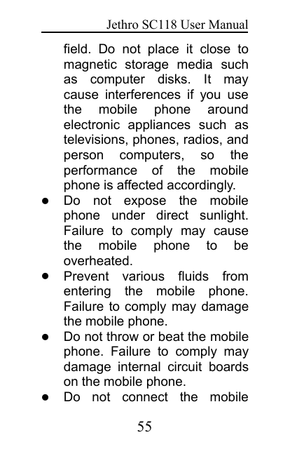 Jethro SC118 User Manual55field. Do not place it close tomagnetic storage media suchas computer disks. It maycause interferences if you usethe mobile phone aroundelectronic appliances such astelevisions, phones, radios, andperson computers, so theperformance of the mobilephone is affected accordingly.Do not expose the mobilephone under direct sunlight.Failure to comply may causethe mobile phone to beoverheated.Prevent various fluids fromentering the mobile phone.Failure to comply may damagethe mobile phone.Do not throw or beat the mobilephone. Failure to comply maydamage internal circuit boardson the mobile phone.Do not connect the mobile