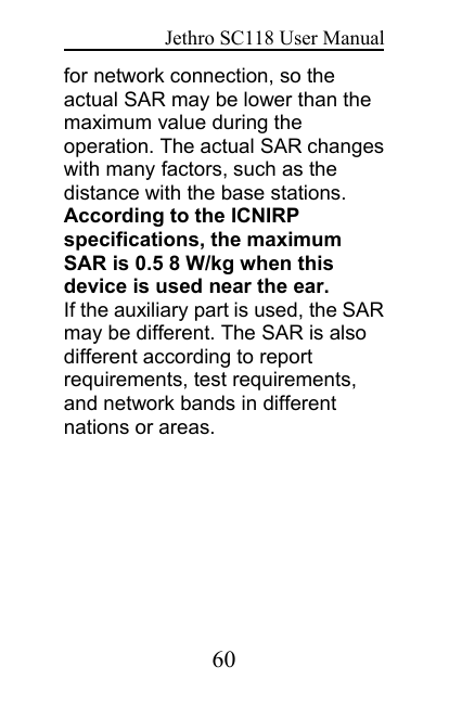 Jethro SC118 User Manual60for network connection, so theactual SAR may be lower than themaximum value during theoperation. The actual SAR changeswith many factors, such as thedistance with the base stations.According to the ICNIRPspecifications, the maximumSAR is 0.5 8 W/kg when thisdevice is used near the ear.If the auxiliary part is used, the SARmay be different. The SAR is alsodifferent according to reportrequirements, test requirements,and network bands in differentnations or areas.