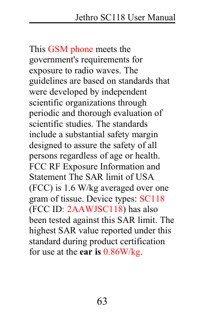 Jethro SC118 User Manual63This GSM phone meets thegovernment&apos;s requirements forexposure to radio waves. Theguidelines are based on standards thatwere developed by independentscientific organizations throughperiodic and thorough evaluation ofscientific studies. The standardsinclude a substantial safety margindesigned to assure the safety of allpersons regardless of age or health.FCC RF Exposure Information andStatement The SAR limit of USA(FCC) is 1.6 W/kg averaged over onegram of tissue. Device types: SC118(FCC ID: 2AAWJSC118) has alsobeen tested against this SAR limit. Thehighest SAR value reported under thisstandard during product certificationfor use at the ear is 0.86W/kg.