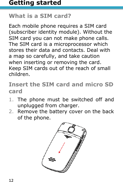 12 Getting started  What is a SIM card? Each mobile phone requires a SIM card (subscriber identity module). Without the SIM card you can not make phone calls. The SIM card is a microprocessor which stores their data and contacts. Deal with a map so carefully, and take caution when inserting or removing the card. Keep SIM cards out of the reach of small children.  Insert the SIM card and micro SD card 1. The  phone  must  be  switched  off  and unplugged from charger. 2. Remove the battery cover on the back of the phone.  