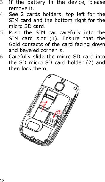 13 3. If  the  battery  in  the  device,  please remove it. 4. See  2  cards  holders:  top  left  for  the SIM card and the bottom right for the micro SD card. 5. Push  the  SIM  car  carefully  into  the SIM  card  slot  (1).  Ensure  that  the Gold contacts of the card facing down and beveled corner is. 6. Carefully  slide the micro SD card  into the  SD  micro SD  card holder (2)  and then lock them.  