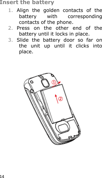14 Insert the battery 1. Align  the  golden  contacts  of  the battery  with  corresponding contacts of the phone. 2. Press  on  the  other  end  of  the battery until it locks in place. 3. Slide  the  battery  door  so  far  on the  unit  up  until  it  clicks  into place.    