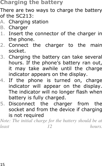 15  Charging the battery There are two ways to charge the battery of the SC213:  A. Charging station B. Charger 1. Insert the connector of the charger in the phone. 2. Connect  the  charger  to  the  main socket. 3. Charging the battery can take several hours. If  the phone’s battery ran out, it  may  take  awhile  until  the  charge indicator appears on the display. 4. If  the  phone  is  turned  on,  charge indicator  will  appear  on  the  display. The indicator will no longer flash when battery is fully charged. 5. Disconnect  the  charger  from  the socket and from the device if charging is not required Note: The initial charge for the battery should be at least  12  hours. 