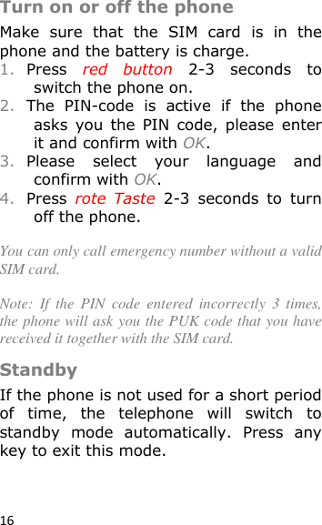 16  Turn on or off the phone Make  sure  that  the  SIM  card  is  in  the phone and the battery is charge. 1. Press  red  button  2-3  seconds  to switch the phone on. 2. The  PIN-code  is  active  if  the  phone asks  you  the  PIN  code,  please  enter it and confirm with OK. 3. Please  select  your  language  and confirm with OK. 4. Press  rote  Taste  2-3  seconds  to  turn off the phone.  You can only call emergency number without a valid SIM card.  Note:  If  the  PIN  code  entered  incorrectly  3  times, the phone will ask you the PUK code that you have received it together with the SIM card. Standby If the phone is not used for a short period of  time,  the  telephone  will  switch  to standby  mode  automatically.  Press  any key to exit this mode.   