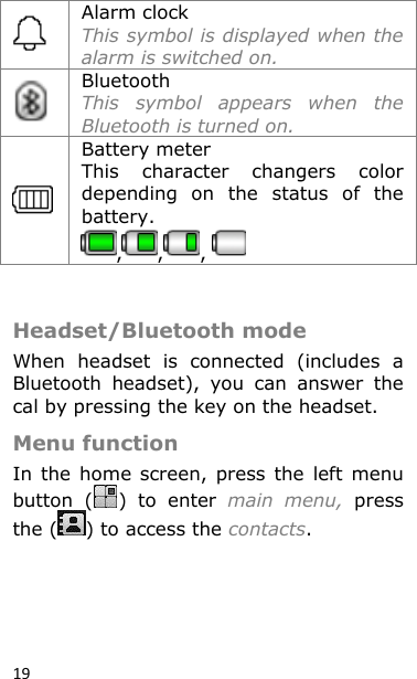 19  Alarm clock This symbol is displayed when the alarm is switched on.  Bluetooth This  symbol  appears  when  the Bluetooth is turned on.  Battery meter This  character  changers  color depending  on  the  status  of  the battery.  , , ,    Headset/Bluetooth mode  When  headset  is  connected  (includes  a Bluetooth  headset),  you  can  answer  the cal by pressing the key on the headset. Menu function In  the  home  screen,  press  the  left  menu button  ( )  to  enter  main  menu,  press the ( ) to access the contacts.    