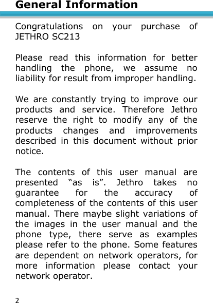 2  General Information    Congratulations  on  your  purchase  of JETHRO SC213  Please  read  this  information  for  better handling  the  phone,  we  assume  no liability for result from improper handling.  We  are  constantly  trying  to  improve  our products  and  service.  Therefore  Jethro reserve  the  right  to  modify  any  of  the products  changes  and  improvements described  in  this  document  without  prior notice.  The  contents  of  this  user  manual  are presented  “as  is”.  Jethro  takes  no guarantee  for  the  accuracy  of completeness of the contents of this user manual.  There maybe slight variations of the  images  in  the  user  manual  and  the phone  type,  there  serve  as  examples please refer to the phone. Some features are  dependent on  network  operators,  for more  information  please  contact  your network operator. 