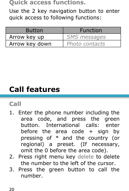 20 Quick access functions. Use the 2 key navigation button to  enter quick access to following functions:  Button Function Arrow key up SMS messages Arrow key down Photo contacts        Call features  Call 1. Enter the phone number including the area  code,  and  press  the  green button.  International  calls:  enter before  the  area  code  +  sign  by pressing  of  *  and  the  country  (or regional)  a  preset.  (If  necessary, omit the 0 before the area code).  2. Press right menu key delete to delete the number to the left of the cursor. 3. Press  the  green  button  to  call  the number. 